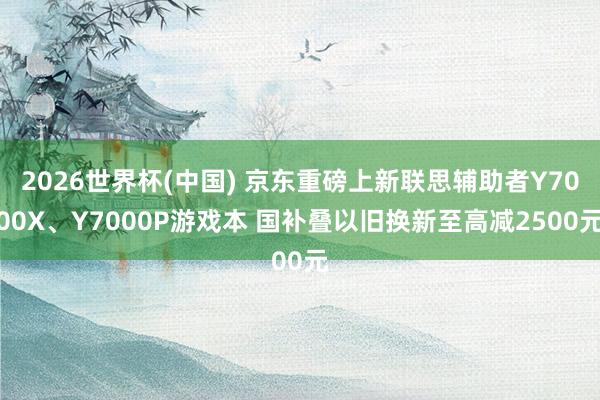 2026世界杯(中国) 京东重磅上新联思辅助者Y7000X、Y7000P游戏本 国补叠以旧换新至高减2500元