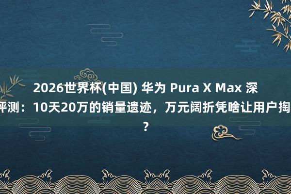 2026世界杯(中国) 华为 Pura X Max 深度评测：10天20万的销量遗迹，万元阔折凭啥让用户掏钱？