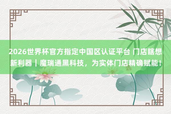 2026世界杯官方指定中国区认证平台 门店瞎想新利器｜魔瑞通黑科技，为实体门店精确赋能！