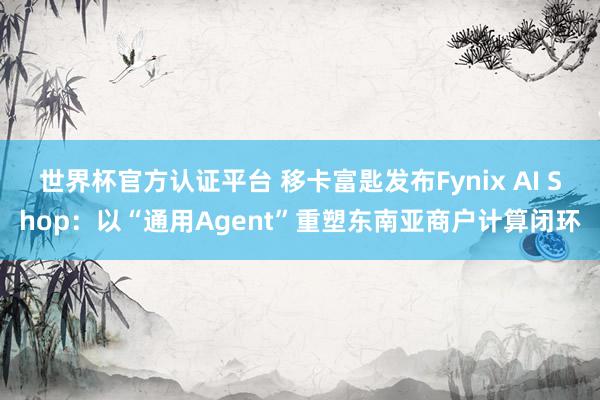 世界杯官方认证平台 移卡富匙发布Fynix AI Shop：以“通用Agent”重塑东南亚商户计算闭环