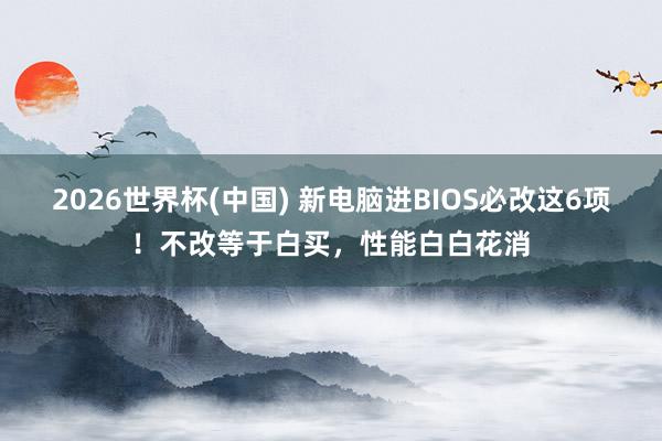 2026世界杯(中国) 新电脑进BIOS必改这6项！不改等于白买，性能白白花消
