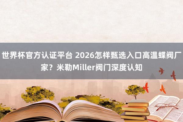 世界杯官方认证平台 2026怎样甄选入口高温蝶阀厂家？米勒Miller阀门深度认知