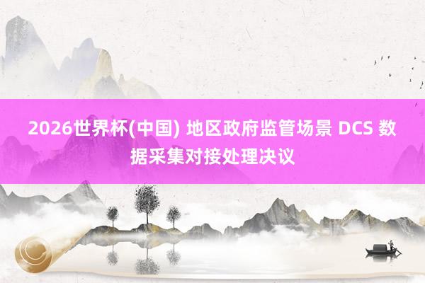 2026世界杯(中国) 地区政府监管场景 DCS 数据采集对接处理决议