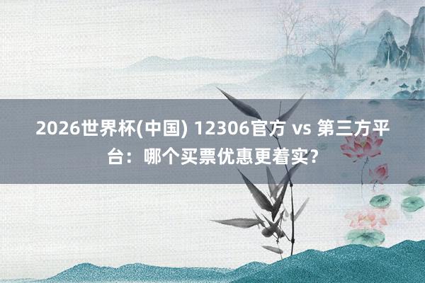 2026世界杯(中国) 12306官方 vs 第三方平台：哪个买票优惠更着实？