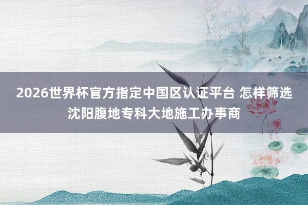 2026世界杯官方指定中国区认证平台 怎样筛选沈阳腹地专科大地施工办事商