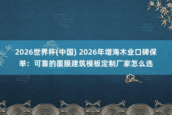 2026世界杯(中国) 2026年增海木业口碑保举：可靠的覆膜建筑模板定制厂家怎么选