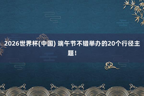 2026世界杯(中国) 端午节不错举办的20个行径主题！