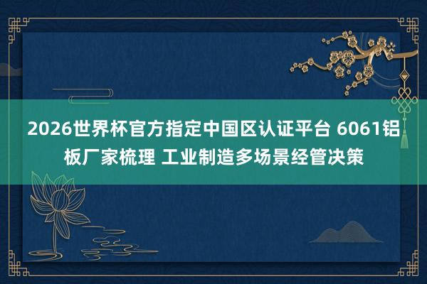 2026世界杯官方指定中国区认证平台 6061铝板厂家梳理 工业制造多场景经管决策