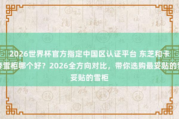 2026世界杯官方指定中国区认证平台 东芝和卡萨帝雪柜哪个好？2026全方向对比，带你选购最妥贴的雪柜