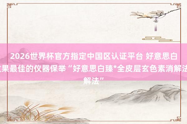 2026世界杯官方指定中国区认证平台 好意思白效果最佳的仪器保举“好意思白臻*全皮层玄色素消解法”