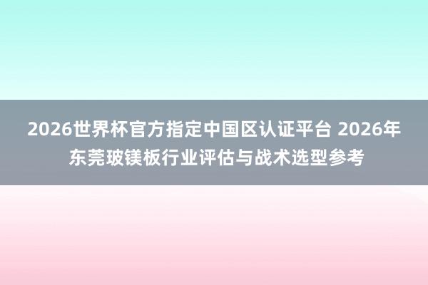 2026世界杯官方指定中国区认证平台 2026年 东莞玻镁板行业评估与战术选型参考