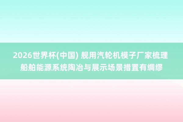 2026世界杯(中国) 舰用汽轮机模子厂家梳理 船舶能源系统陶冶与展示场景措置有绸缪