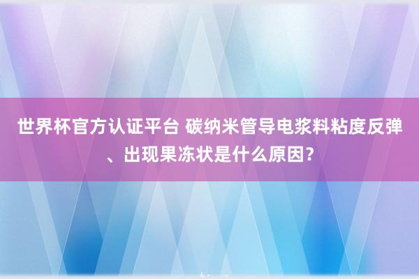 世界杯官方认证平台 碳纳米管导电浆料粘度反弹、出现果冻状是什么原因？