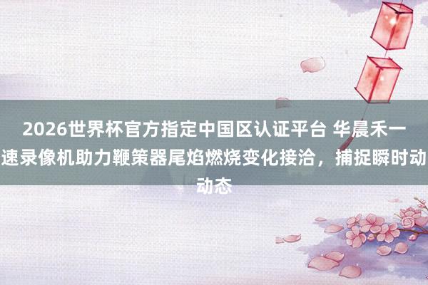 2026世界杯官方指定中国区认证平台 华晨禾一高速录像机助力鞭策器尾焰燃烧变化接洽，捕捉瞬时动态