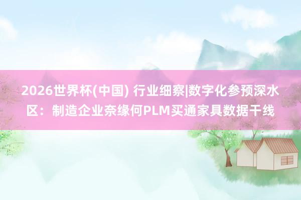 2026世界杯(中国) 行业细察|数字化参预深水区：制造企业奈缘何PLM买通家具数据干线