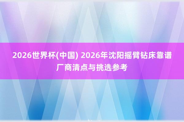 2026世界杯(中国) 2026年沈阳摇臂钻床靠谱厂商清点与挑选参考