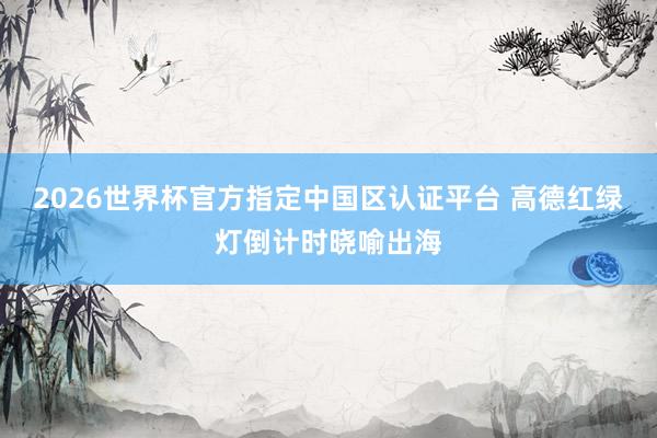 2026世界杯官方指定中国区认证平台 高德红绿灯倒计时晓喻出海