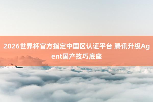 2026世界杯官方指定中国区认证平台 腾讯升级Agent国产技巧底座