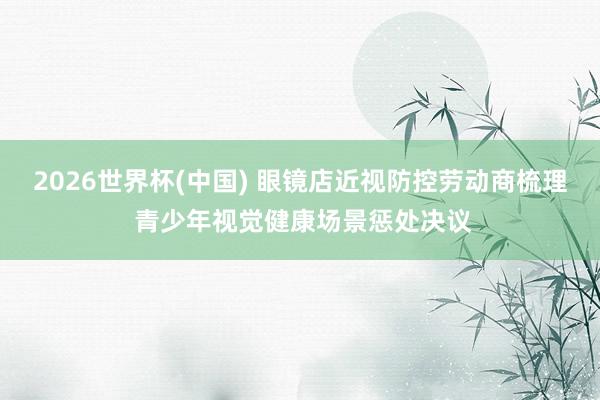 2026世界杯(中国) 眼镜店近视防控劳动商梳理 青少年视觉健康场景惩处决议