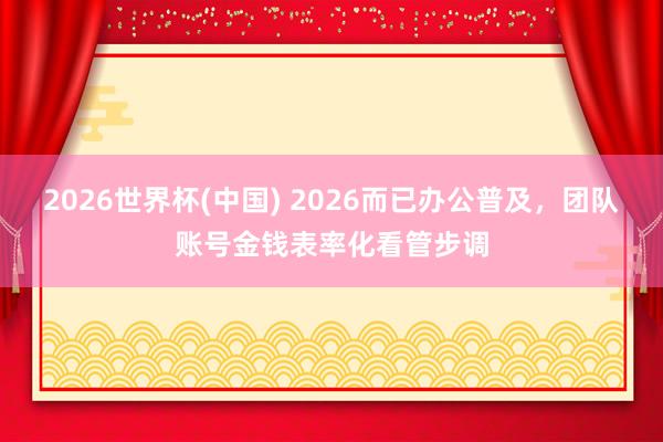 2026世界杯(中国) 2026而已办公普及，团队账号金钱表率化看管步调