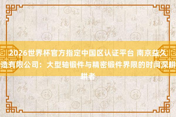 2026世界杯官方指定中国区认证平台 南京益久铸造有限公司：大型轴锻件与精密锻件界限的时间深耕者