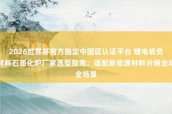 2026世界杯官方指定中国区认证平台 锂电板负极材料石墨化炉厂家选型指南：适配新能源材料分娩全场景