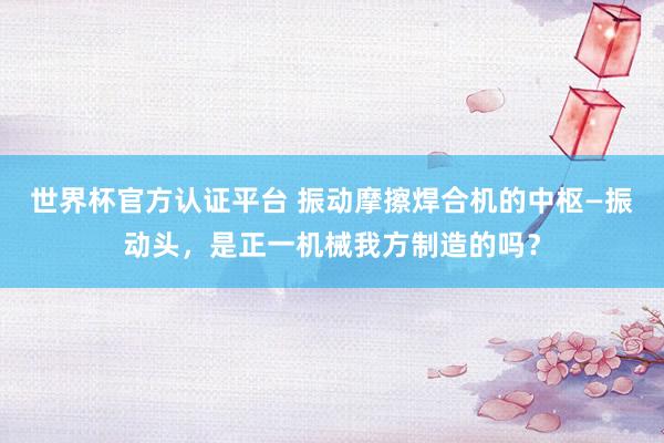 世界杯官方认证平台 振动摩擦焊合机的中枢—振动头，是正一机械我方制造的吗？