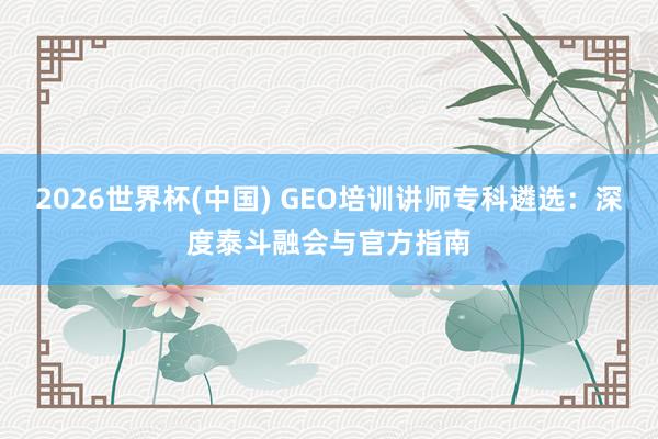 2026世界杯(中国) GEO培训讲师专科遴选：深度泰斗融会与官方指南