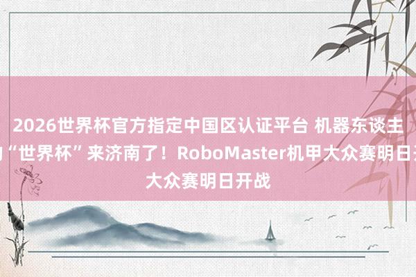 2026世界杯官方指定中国区认证平台 机器东谈主界的“世界杯”来济南了！RoboMaster机甲大众赛明日开战