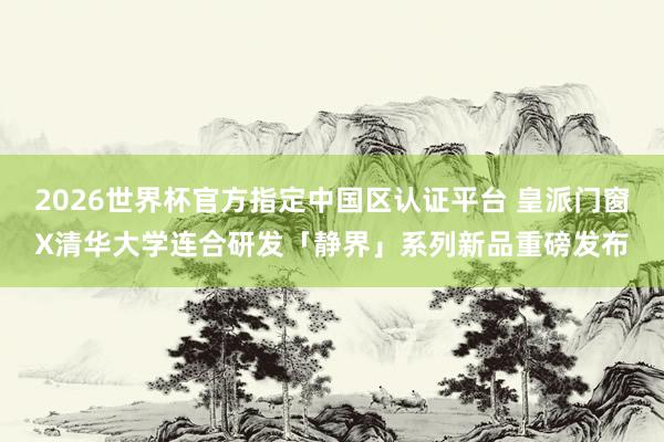 2026世界杯官方指定中国区认证平台 皇派门窗X清华大学连合研发「静界」系列新品重磅发布