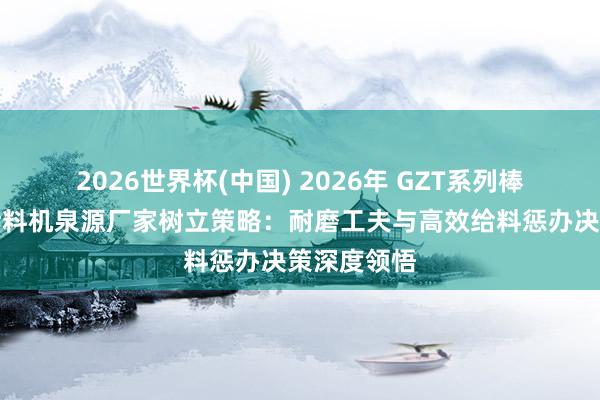 2026世界杯(中国) 2026年 GZT系列棒条式振动给料机泉源厂家树立策略：耐磨工夫与高效给料惩办决策深度领悟