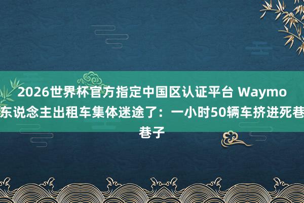 2026世界杯官方指定中国区认证平台 Waymo无东说念主出租车集体迷途了：一小时50辆车挤进死巷子