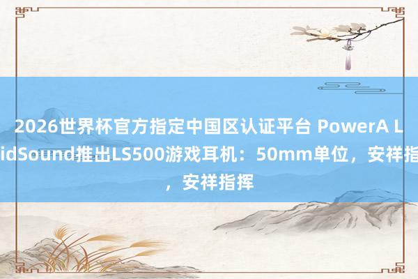 2026世界杯官方指定中国区认证平台 PowerA LucidSound推出LS500游戏耳机：50mm单位，安祥指挥