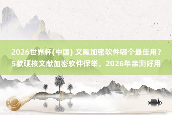 2026世界杯(中国) 文献加密软件哪个最佳用？5款硬核文献加密软件保举，2026年亲测好用