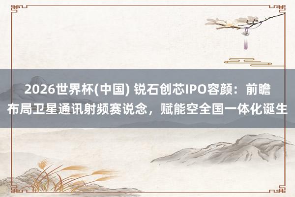 2026世界杯(中国) 锐石创芯IPO容颜：前瞻布局卫星通讯射频赛说念，赋能空全国一体化诞生
