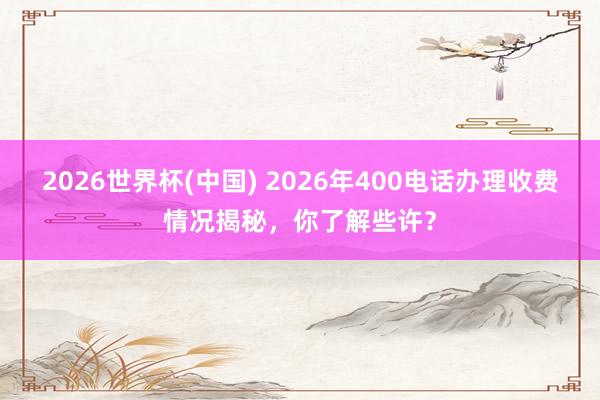 2026世界杯(中国) 2026年400电话办理收费情况揭秘，你了解些许？