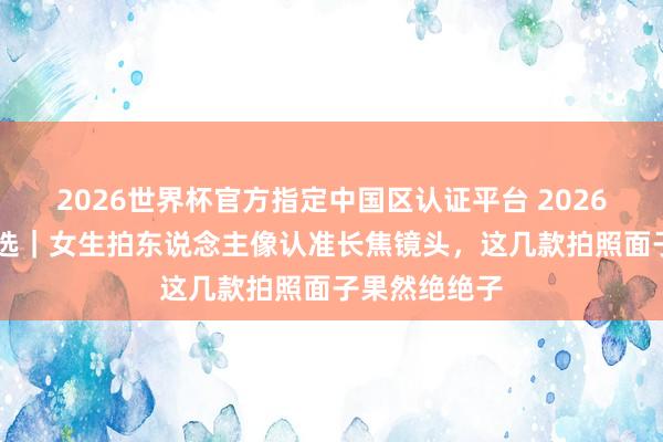 2026世界杯官方指定中国区认证平台 2026 旗舰手机推选｜女生拍东说念主像认准长焦镜头，这几款拍照面子果然绝绝子