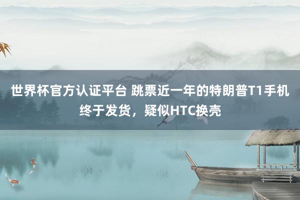 世界杯官方认证平台 跳票近一年的特朗普T1手机终于发货，疑似HTC换壳