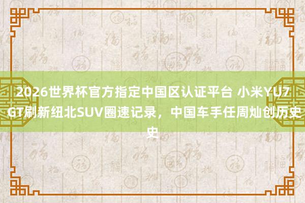 2026世界杯官方指定中国区认证平台 小米YU7 GT刷新纽北SUV圈速记录，中国车手任周灿创历史