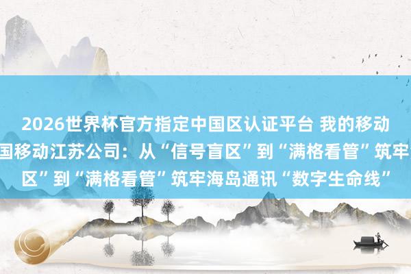2026世界杯官方指定中国区认证平台 我的移动故事（拼信号篇）丨中国移动江苏公司：从“信号盲区”到“满格看管”筑牢海岛通讯“数字生命线”