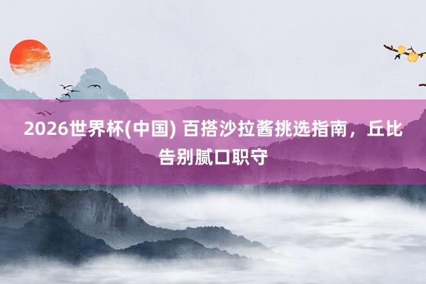 2026世界杯(中国) 百搭沙拉酱挑选指南，丘比告别腻口职守