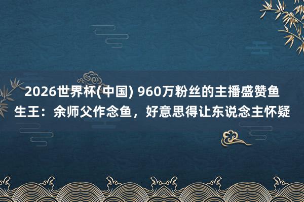 2026世界杯(中国) 960万粉丝的主播盛赞鱼生王：余师父作念鱼，好意思得让东说念主怀疑