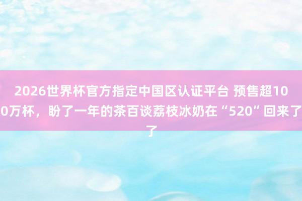 2026世界杯官方指定中国区认证平台 预售超100万杯，盼了一年的茶百谈荔枝冰奶在“520”回来了