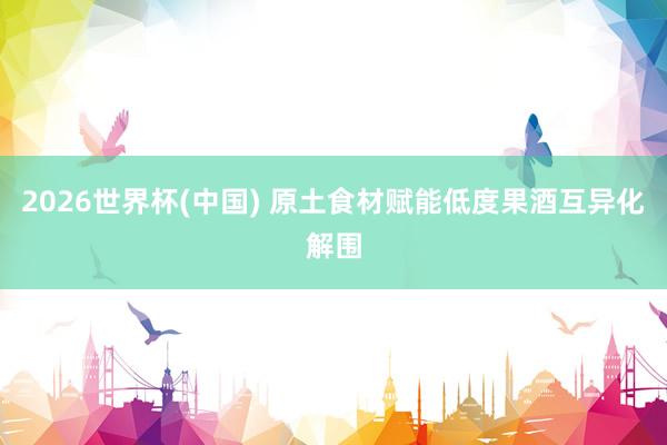 2026世界杯(中国) 原土食材赋能低度果酒互异化解围