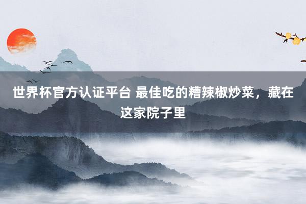 世界杯官方认证平台 最佳吃的糟辣椒炒菜，藏在这家院子里