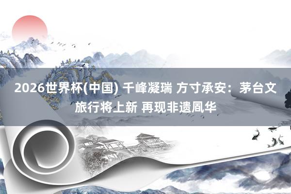 2026世界杯(中国) 千峰凝瑞 方寸承安：茅台文旅行将上新 再现非遗凮华