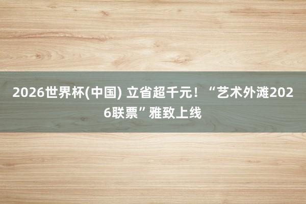 2026世界杯(中国) 立省超千元！“艺术外滩2026联票”雅致上线