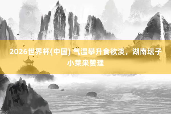 2026世界杯(中国) 气温攀升食欲淡，湖南坛子小菜来赞理