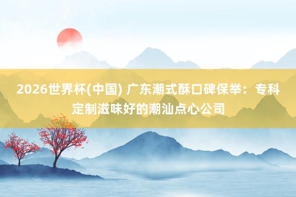 2026世界杯(中国) 广东潮式酥口碑保举：专科定制滋味好的潮汕点心公司