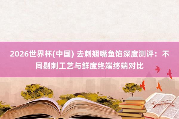 2026世界杯(中国) 去刺翘嘴鱼馅深度测评：不同剔刺工艺与鲜度终端终端对比